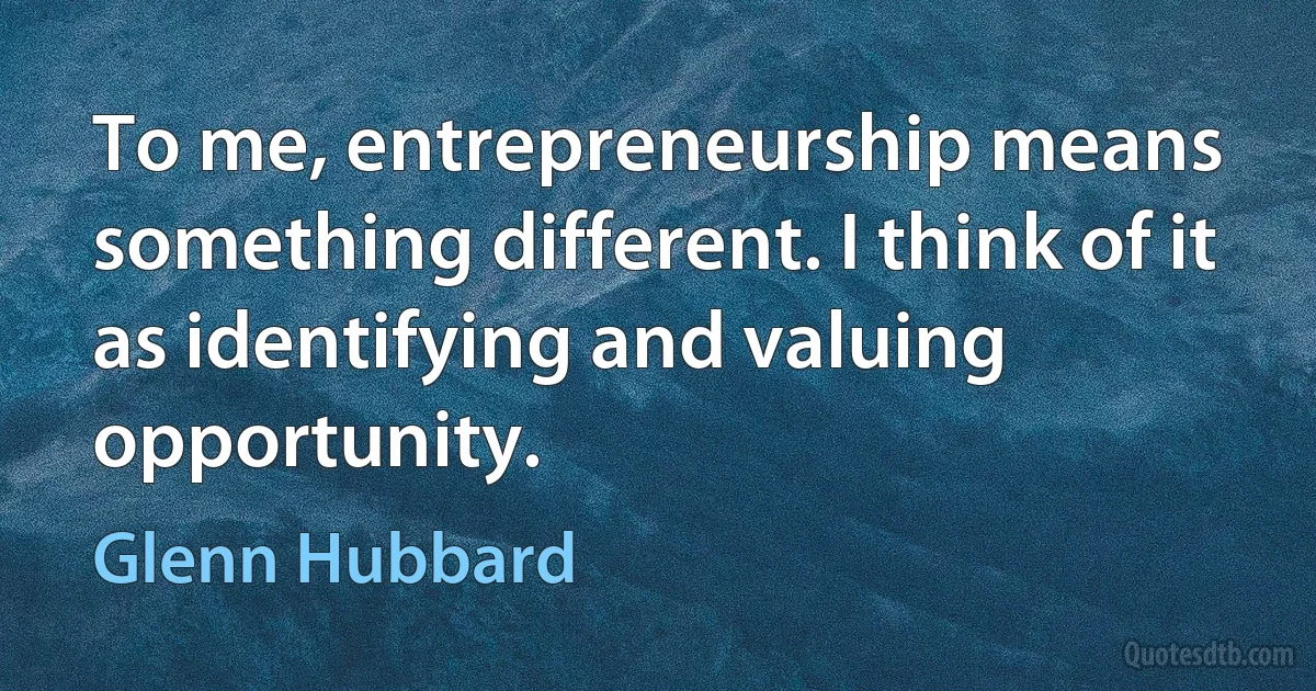 To me, entrepreneurship means something different. I think of it as identifying and valuing opportunity. (Glenn Hubbard)