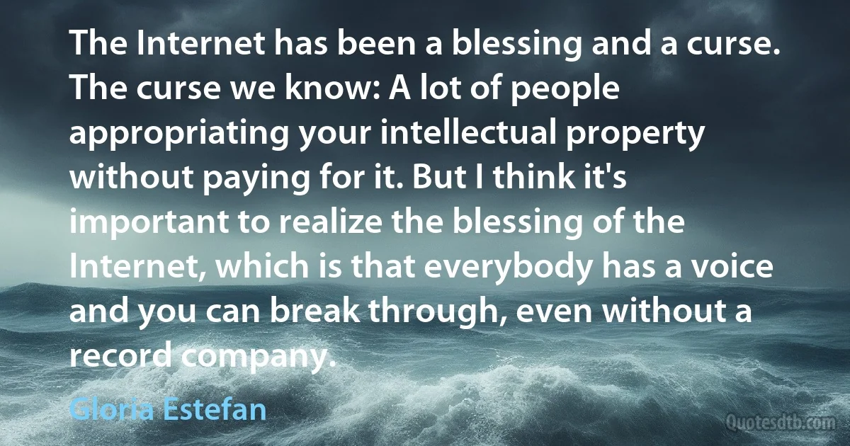 The Internet has been a blessing and a curse. The curse we know: A lot of people appropriating your intellectual property without paying for it. But I think it's important to realize the blessing of the Internet, which is that everybody has a voice and you can break through, even without a record company. (Gloria Estefan)