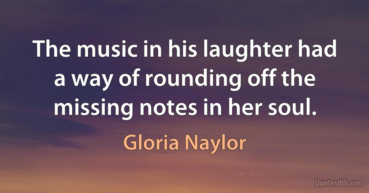 The music in his laughter had a way of rounding off the missing notes in her soul. (Gloria Naylor)