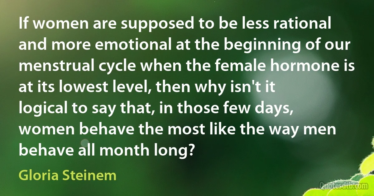 If women are supposed to be less rational and more emotional at the beginning of our menstrual cycle when the female hormone is at its lowest level, then why isn't it logical to say that, in those few days, women behave the most like the way men behave all month long? (Gloria Steinem)