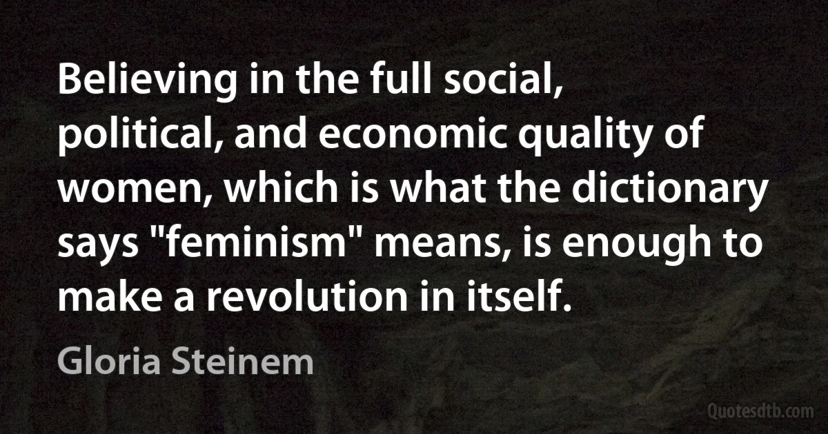 Believing in the full social, political, and economic quality of women, which is what the dictionary says "feminism" means, is enough to make a revolution in itself. (Gloria Steinem)