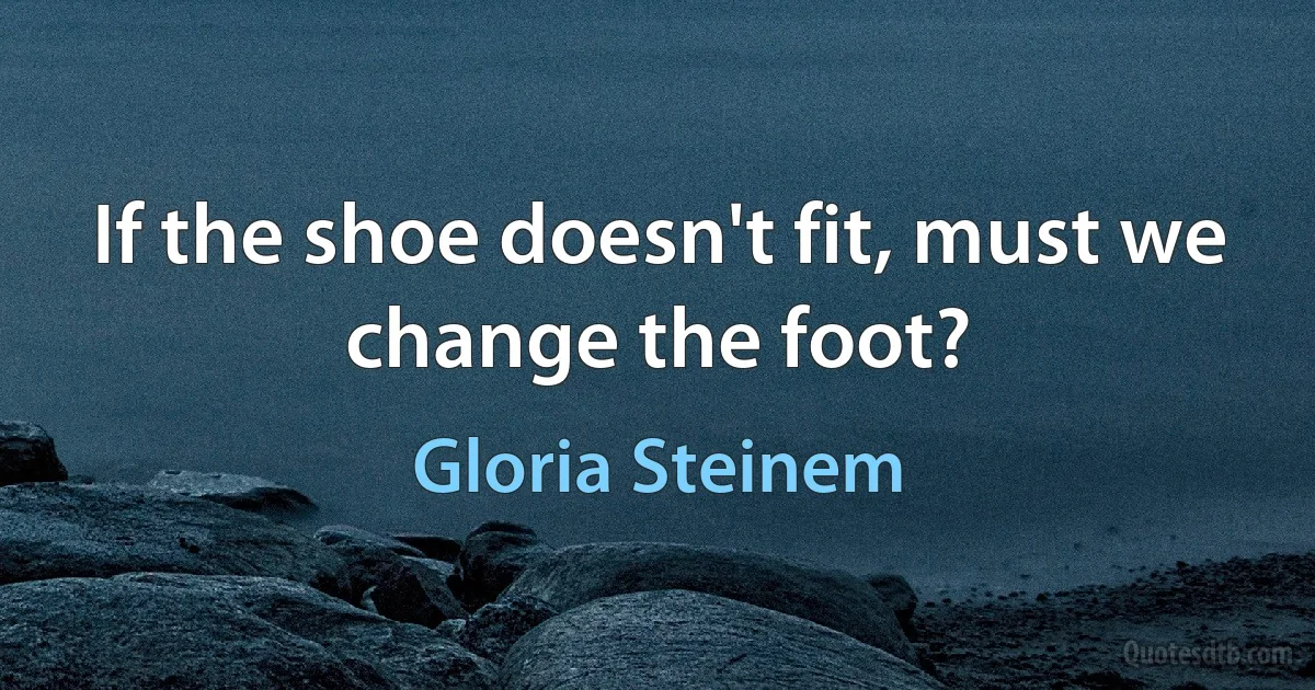 If the shoe doesn't fit, must we change the foot? (Gloria Steinem)