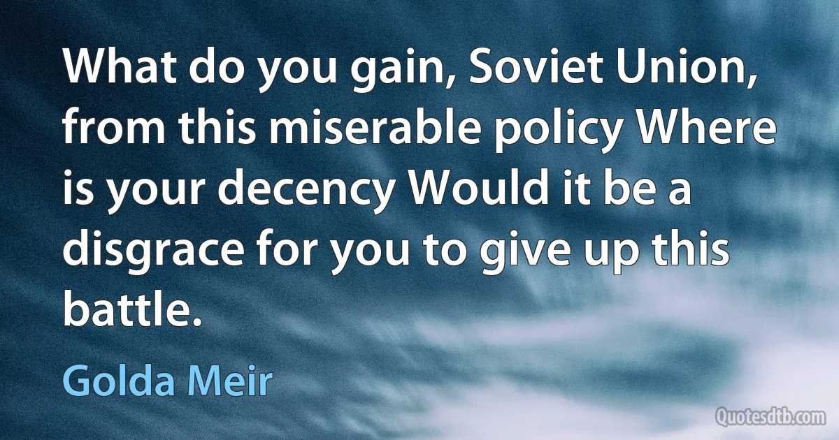 What do you gain, Soviet Union, from this miserable policy Where is your decency Would it be a disgrace for you to give up this battle. (Golda Meir)