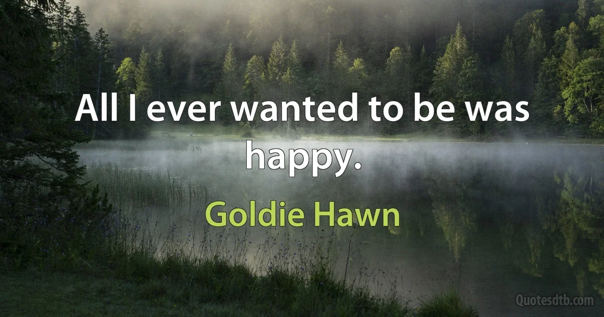 All I ever wanted to be was happy. (Goldie Hawn)