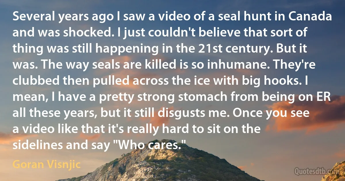 Several years ago I saw a video of a seal hunt in Canada and was shocked. I just couldn't believe that sort of thing was still happening in the 21st century. But it was. The way seals are killed is so inhumane. They're clubbed then pulled across the ice with big hooks. I mean, I have a pretty strong stomach from being on ER all these years, but it still disgusts me. Once you see a video like that it's really hard to sit on the sidelines and say "Who cares." (Goran Visnjic)