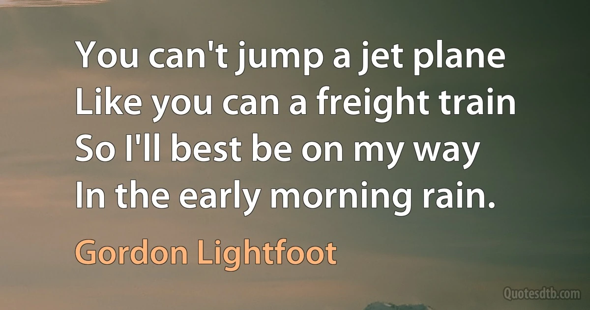 You can't jump a jet plane
Like you can a freight train
So I'll best be on my way
In the early morning rain. (Gordon Lightfoot)