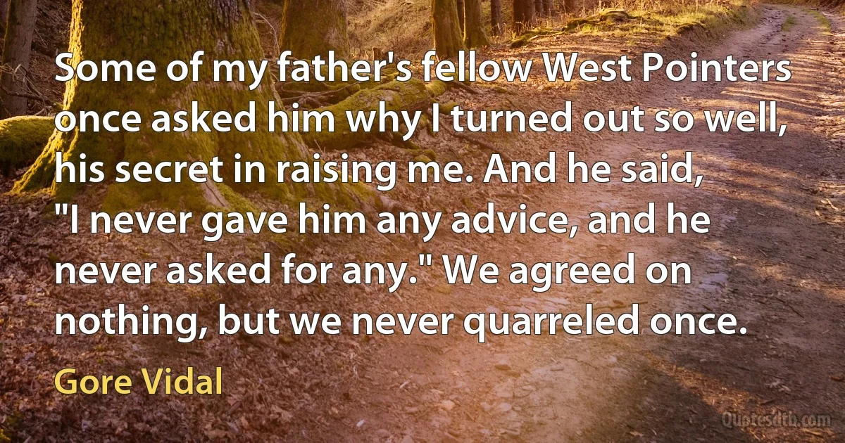 Some of my father's fellow West Pointers once asked him why I turned out so well, his secret in raising me. And he said, "I never gave him any advice, and he never asked for any." We agreed on nothing, but we never quarreled once. (Gore Vidal)