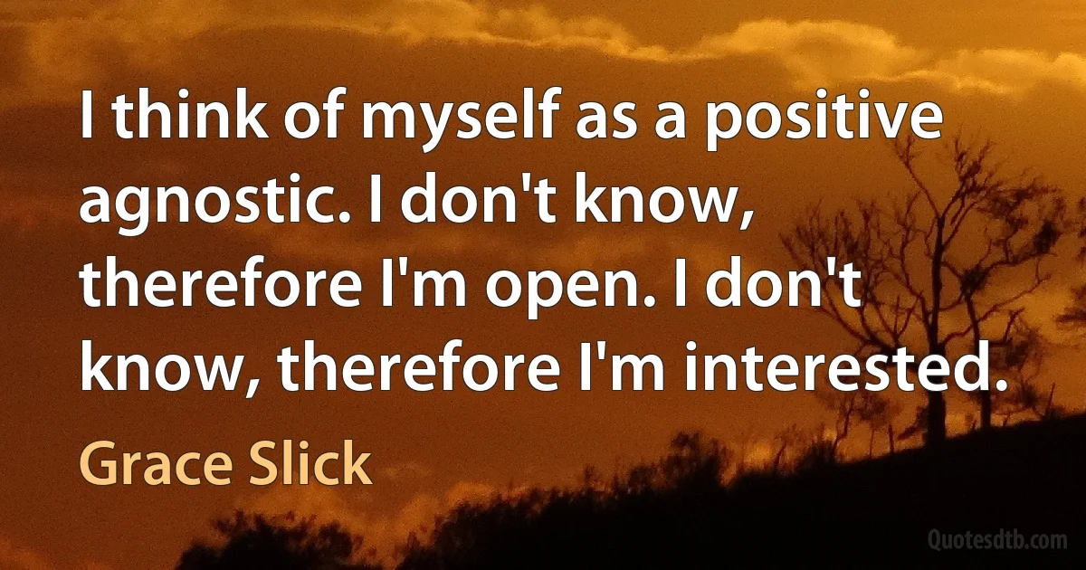 I think of myself as a positive agnostic. I don't know, therefore I'm open. I don't know, therefore I'm interested. (Grace Slick)