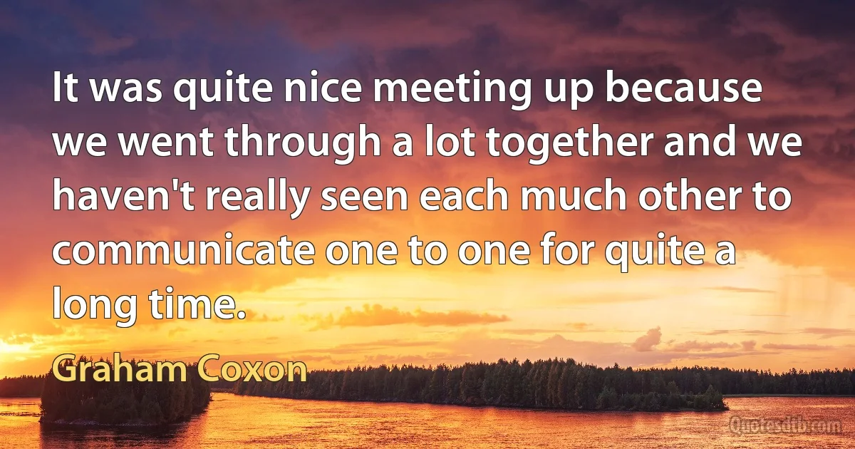 It was quite nice meeting up because we went through a lot together and we haven't really seen each much other to communicate one to one for quite a long time. (Graham Coxon)