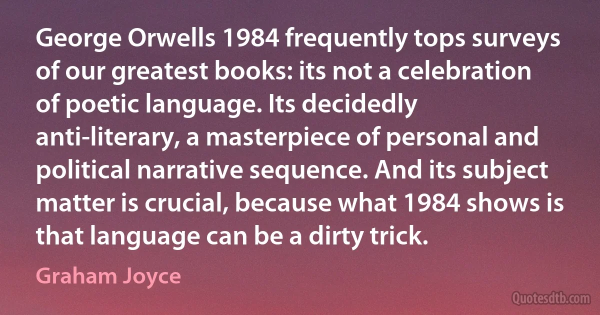 George Orwells 1984 frequently tops surveys of our greatest books: its not a celebration of poetic language. Its decidedly anti-literary, a masterpiece of personal and political narrative sequence. And its subject matter is crucial, because what 1984 shows is that language can be a dirty trick. (Graham Joyce)