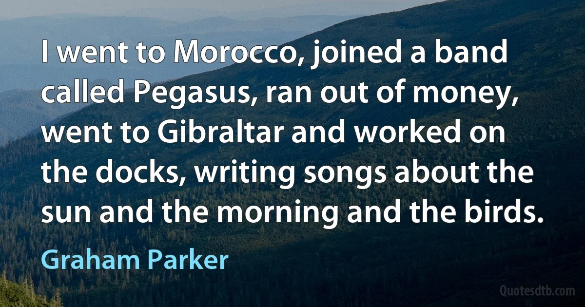 I went to Morocco, joined a band called Pegasus, ran out of money, went to Gibraltar and worked on the docks, writing songs about the sun and the morning and the birds. (Graham Parker)