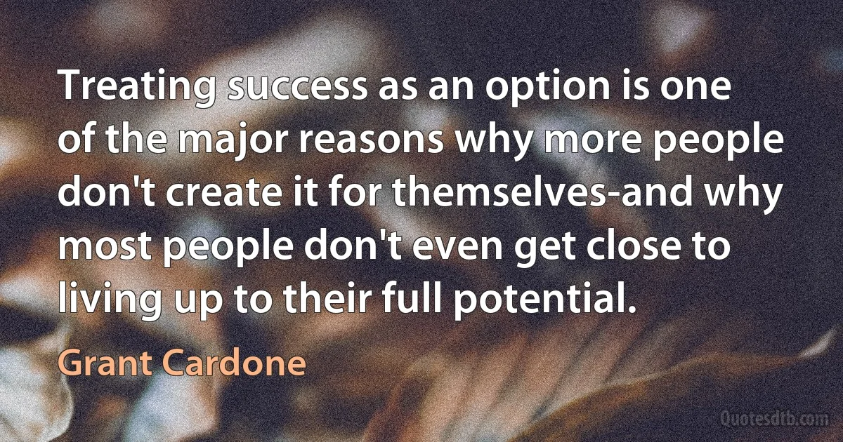 Treating success as an option is one of the major reasons why more people don't create it for themselves-and why most people don't even get close to living up to their full potential. (Grant Cardone)