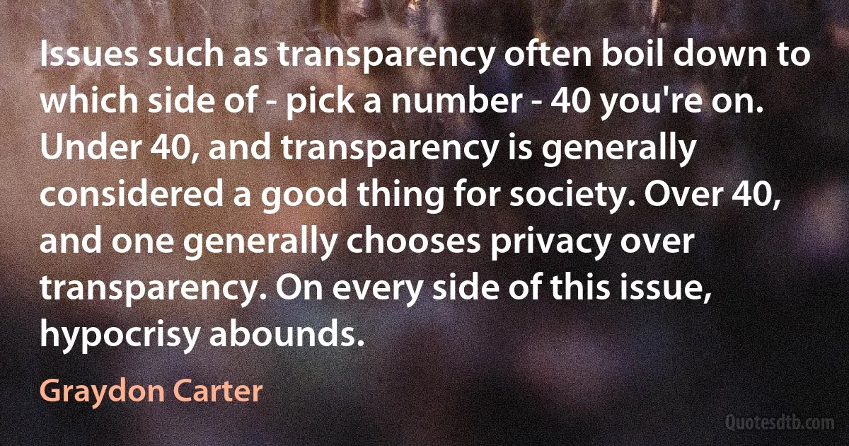 Issues such as transparency often boil down to which side of - pick a number - 40 you're on. Under 40, and transparency is generally considered a good thing for society. Over 40, and one generally chooses privacy over transparency. On every side of this issue, hypocrisy abounds. (Graydon Carter)