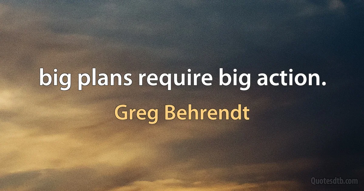 big plans require big action. (Greg Behrendt)