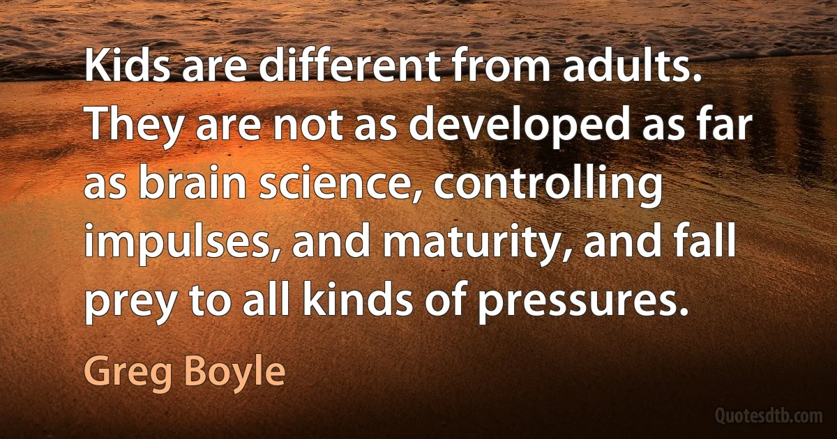 Kids are different from adults. They are not as developed as far as brain science, controlling impulses, and maturity, and fall prey to all kinds of pressures. (Greg Boyle)