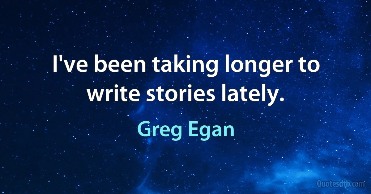 I've been taking longer to write stories lately. (Greg Egan)