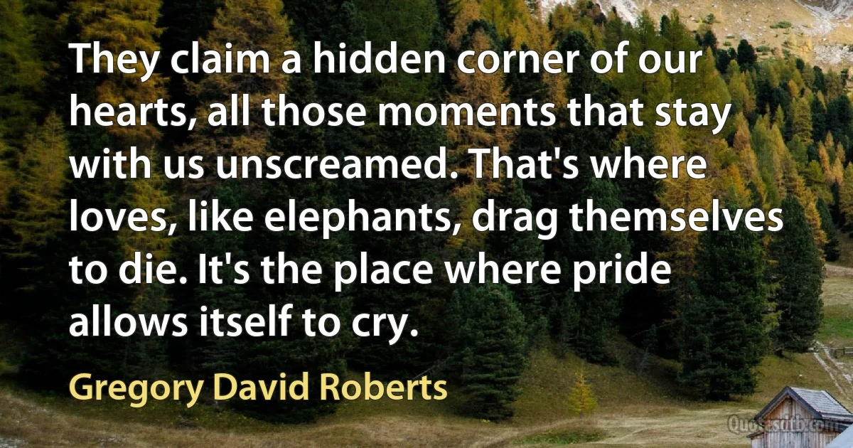 They claim a hidden corner of our hearts, all those moments that stay with us unscreamed. That's where loves, like elephants, drag themselves to die. It's the place where pride allows itself to cry. (Gregory David Roberts)