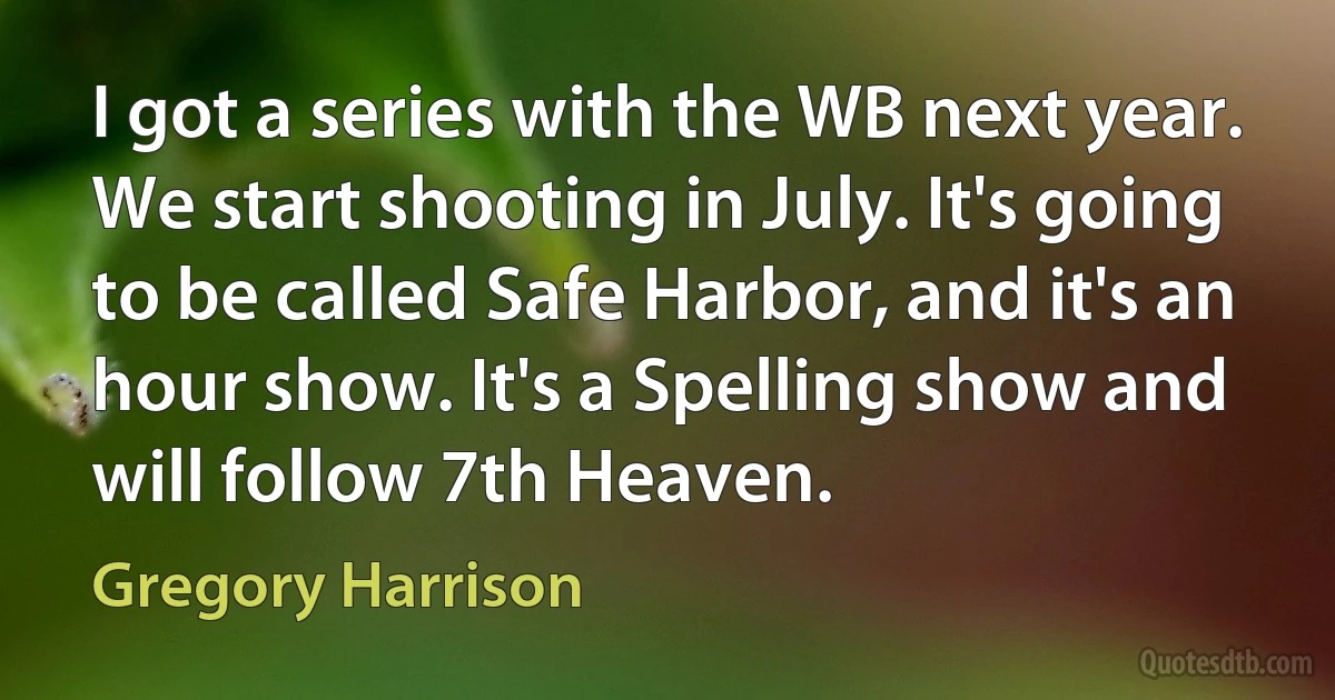 I got a series with the WB next year. We start shooting in July. It's going to be called Safe Harbor, and it's an hour show. It's a Spelling show and will follow 7th Heaven. (Gregory Harrison)