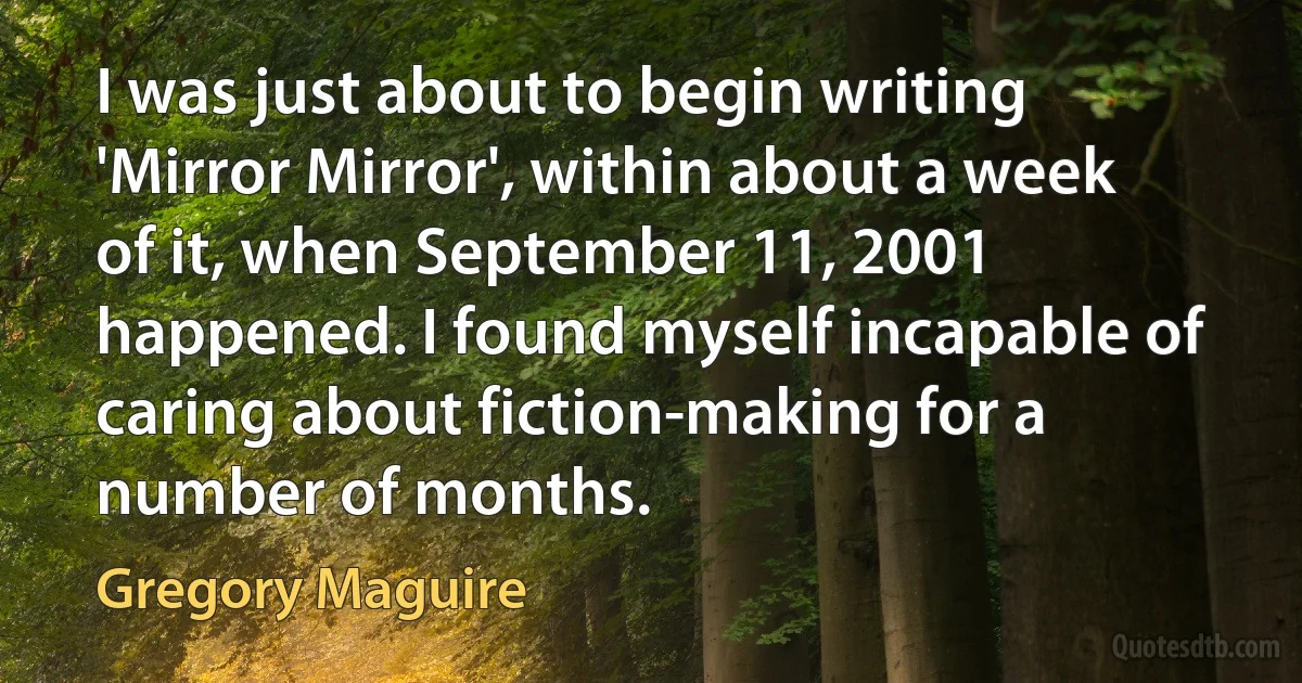 I was just about to begin writing 'Mirror Mirror', within about a week of it, when September 11, 2001 happened. I found myself incapable of caring about fiction-making for a number of months. (Gregory Maguire)