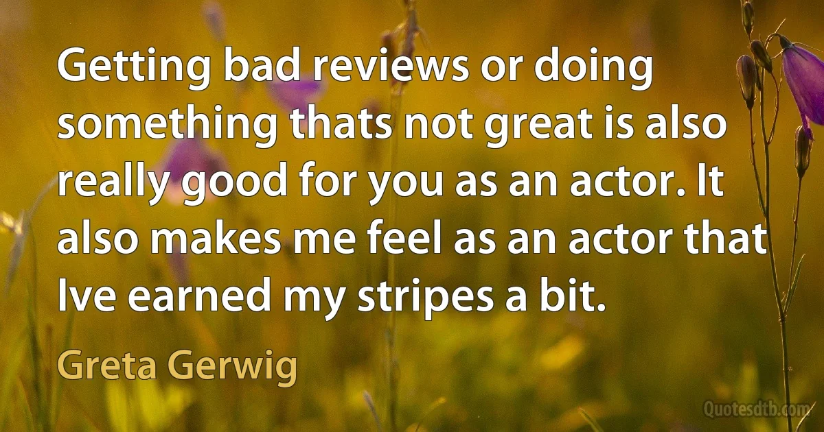 Getting bad reviews or doing something thats not great is also really good for you as an actor. It also makes me feel as an actor that Ive earned my stripes a bit. (Greta Gerwig)