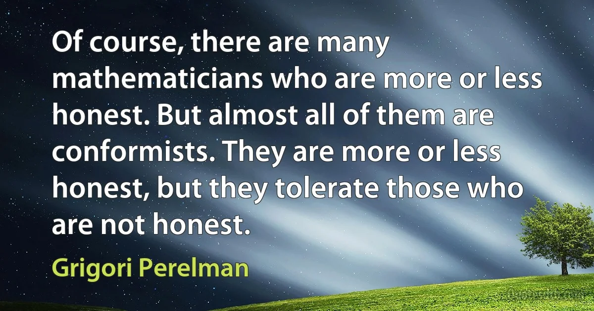 Of course, there are many mathematicians who are more or less honest. But almost all of them are conformists. They are more or less honest, but they tolerate those who are not honest. (Grigori Perelman)