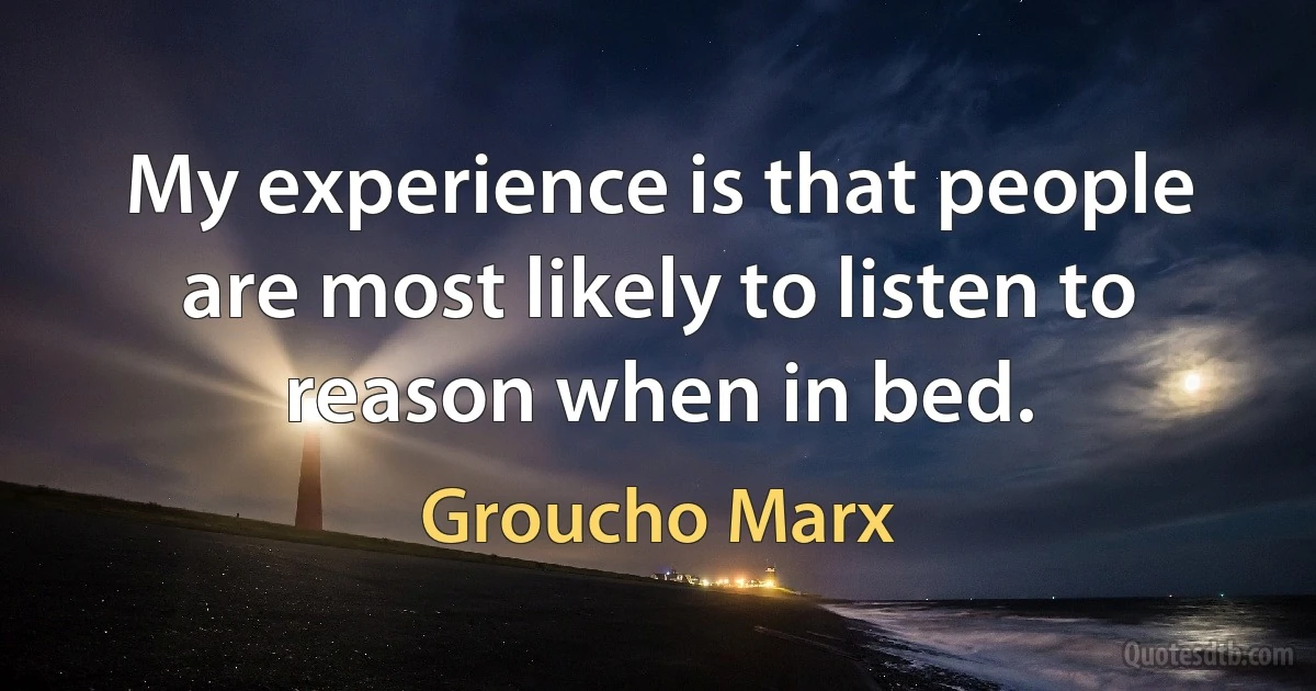 My experience is that people are most likely to listen to reason when in bed. (Groucho Marx)