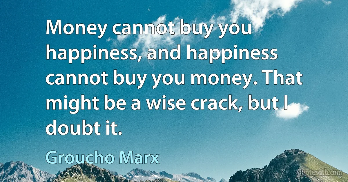 Money cannot buy you happiness, and happiness cannot buy you money. That might be a wise crack, but I doubt it. (Groucho Marx)