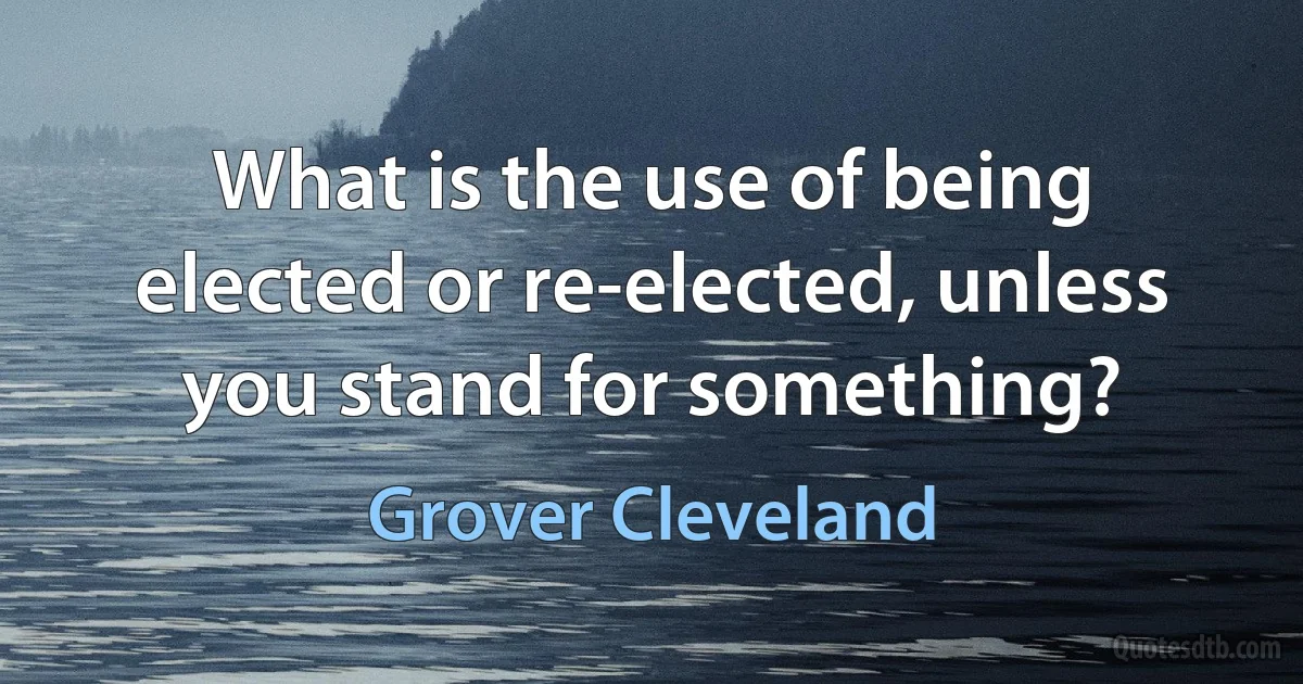 What is the use of being elected or re-elected, unless you stand for something? (Grover Cleveland)