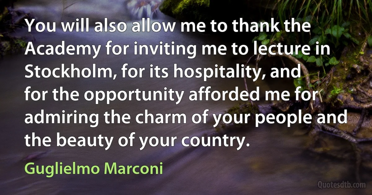 You will also allow me to thank the Academy for inviting me to lecture in Stockholm, for its hospitality, and for the opportunity afforded me for admiring the charm of your people and the beauty of your country. (Guglielmo Marconi)