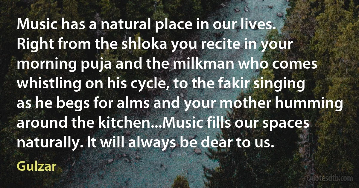 Music has a natural place in our lives. Right from the shloka you recite in your morning puja and the milkman who comes whistling on his cycle, to the fakir singing as he begs for alms and your mother humming around the kitchen...Music fills our spaces naturally. It will always be dear to us. (Gulzar)