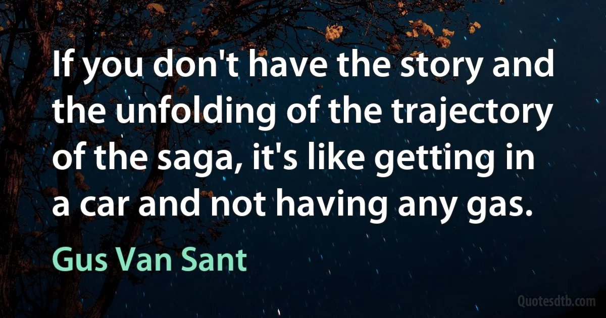 If you don't have the story and the unfolding of the trajectory of the saga, it's like getting in a car and not having any gas. (Gus Van Sant)