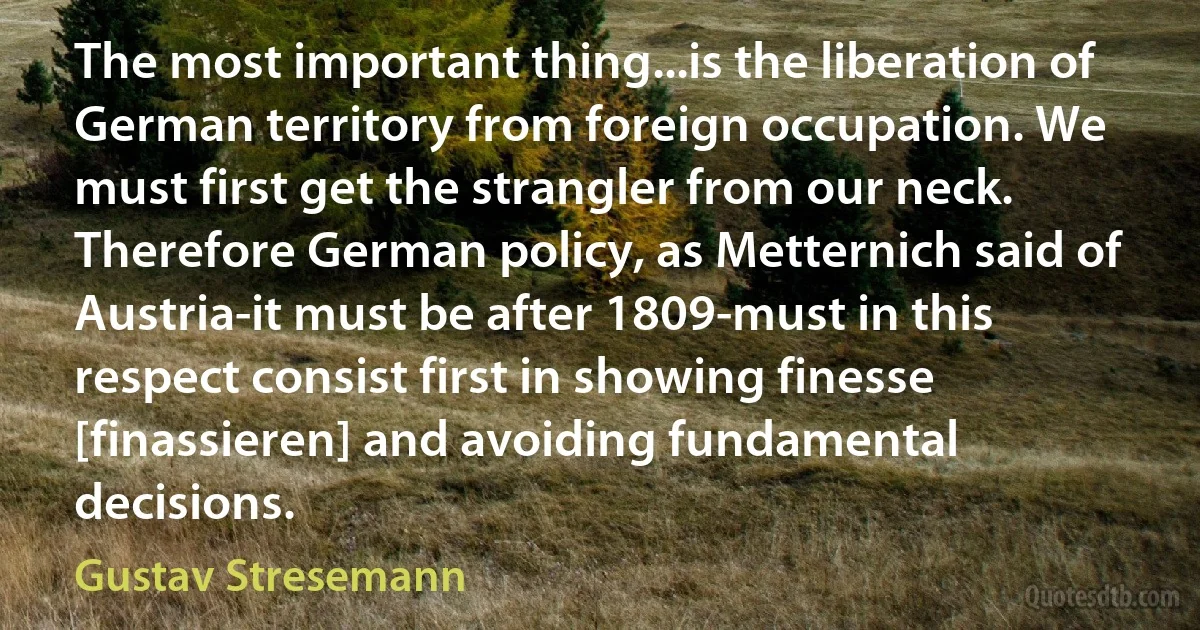 The most important thing...is the liberation of German territory from foreign occupation. We must first get the strangler from our neck. Therefore German policy, as Metternich said of Austria-it must be after 1809-must in this respect consist first in showing finesse [finassieren] and avoiding fundamental decisions. (Gustav Stresemann)