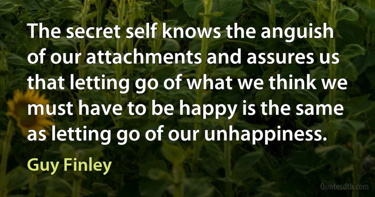 The secret self knows the anguish of our attachments and assures us that letting go of what we think we must have to be happy is the same as letting go of our unhappiness. (Guy Finley)