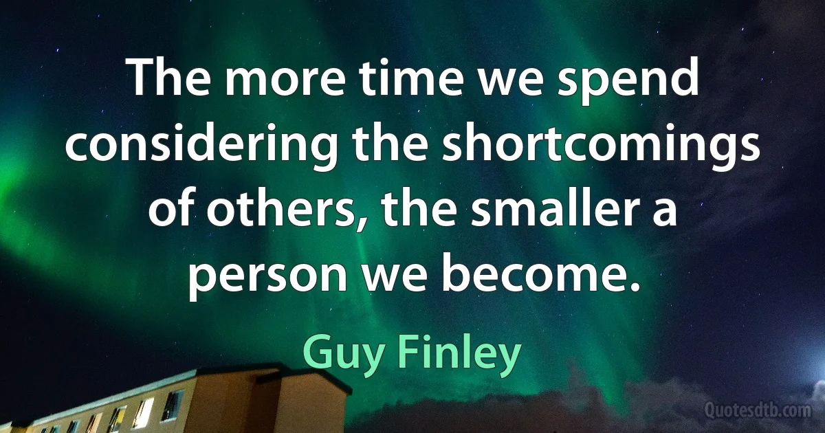 The more time we spend considering the shortcomings of others, the smaller a person we become. (Guy Finley)