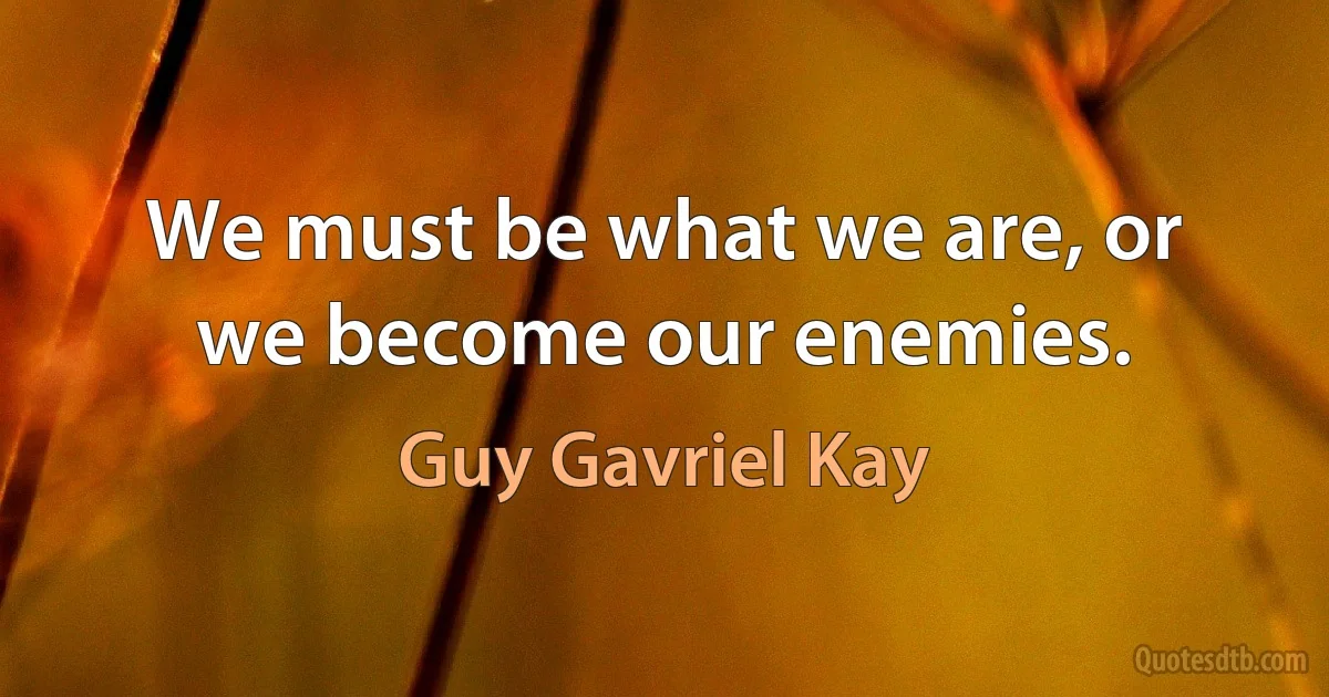 We must be what we are, or we become our enemies. (Guy Gavriel Kay)