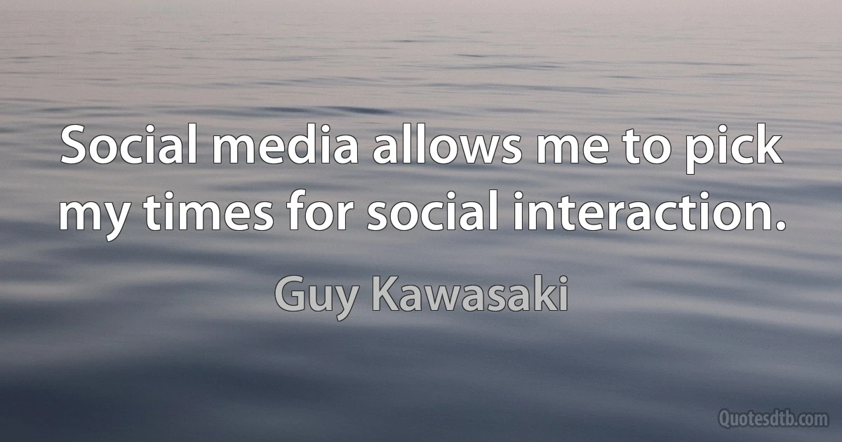 Social media allows me to pick my times for social interaction. (Guy Kawasaki)