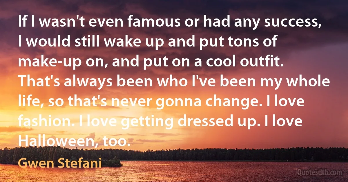 If I wasn't even famous or had any success, I would still wake up and put tons of make-up on, and put on a cool outfit. That's always been who I've been my whole life, so that's never gonna change. I love fashion. I love getting dressed up. I love Halloween, too. (Gwen Stefani)