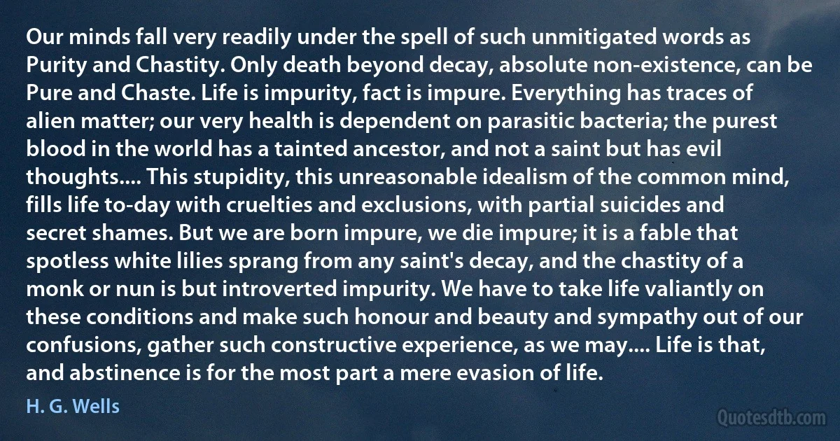 Our minds fall very readily under the spell of such unmitigated words as Purity and Chastity. Only death beyond decay, absolute non-existence, can be Pure and Chaste. Life is impurity, fact is impure. Everything has traces of alien matter; our very health is dependent on parasitic bacteria; the purest blood in the world has a tainted ancestor, and not a saint but has evil thoughts.... This stupidity, this unreasonable idealism of the common mind, fills life to-day with cruelties and exclusions, with partial suicides and secret shames. But we are born impure, we die impure; it is a fable that spotless white lilies sprang from any saint's decay, and the chastity of a monk or nun is but introverted impurity. We have to take life valiantly on these conditions and make such honour and beauty and sympathy out of our confusions, gather such constructive experience, as we may.... Life is that, and abstinence is for the most part a mere evasion of life. (H. G. Wells)