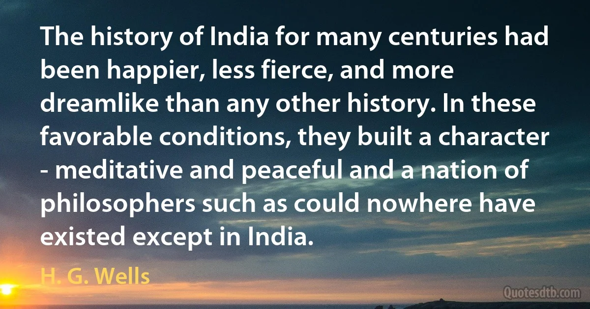 The history of India for many centuries had been happier, less fierce, and more dreamlike than any other history. In these favorable conditions, they built a character - meditative and peaceful and a nation of philosophers such as could nowhere have existed except in India. (H. G. Wells)