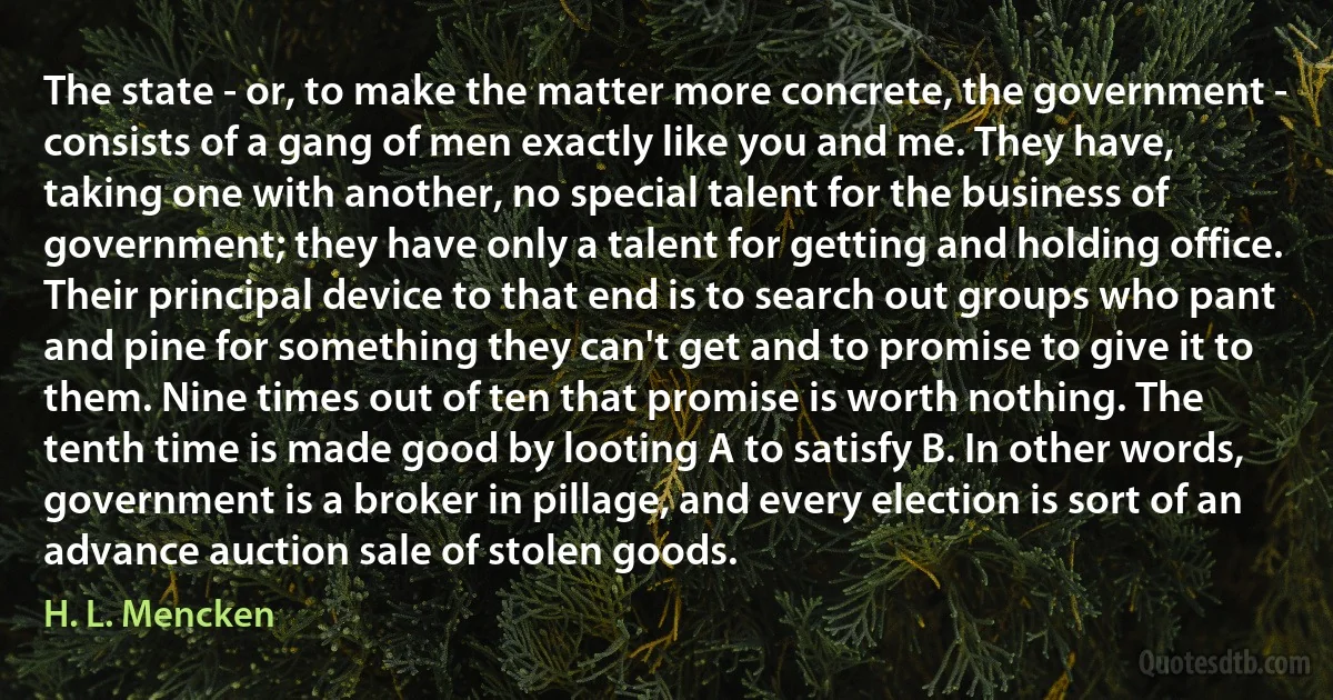 The state - or, to make the matter more concrete, the government - consists of a gang of men exactly like you and me. They have, taking one with another, no special talent for the business of government; they have only a talent for getting and holding office. Their principal device to that end is to search out groups who pant and pine for something they can't get and to promise to give it to them. Nine times out of ten that promise is worth nothing. The tenth time is made good by looting A to satisfy B. In other words, government is a broker in pillage, and every election is sort of an advance auction sale of stolen goods. (H. L. Mencken)