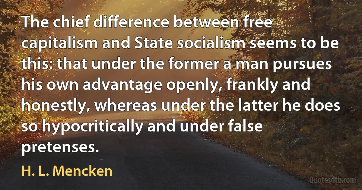 The chief difference between free capitalism and State socialism seems to be this: that under the former a man pursues his own advantage openly, frankly and honestly, whereas under the latter he does so hypocritically and under false pretenses. (H. L. Mencken)