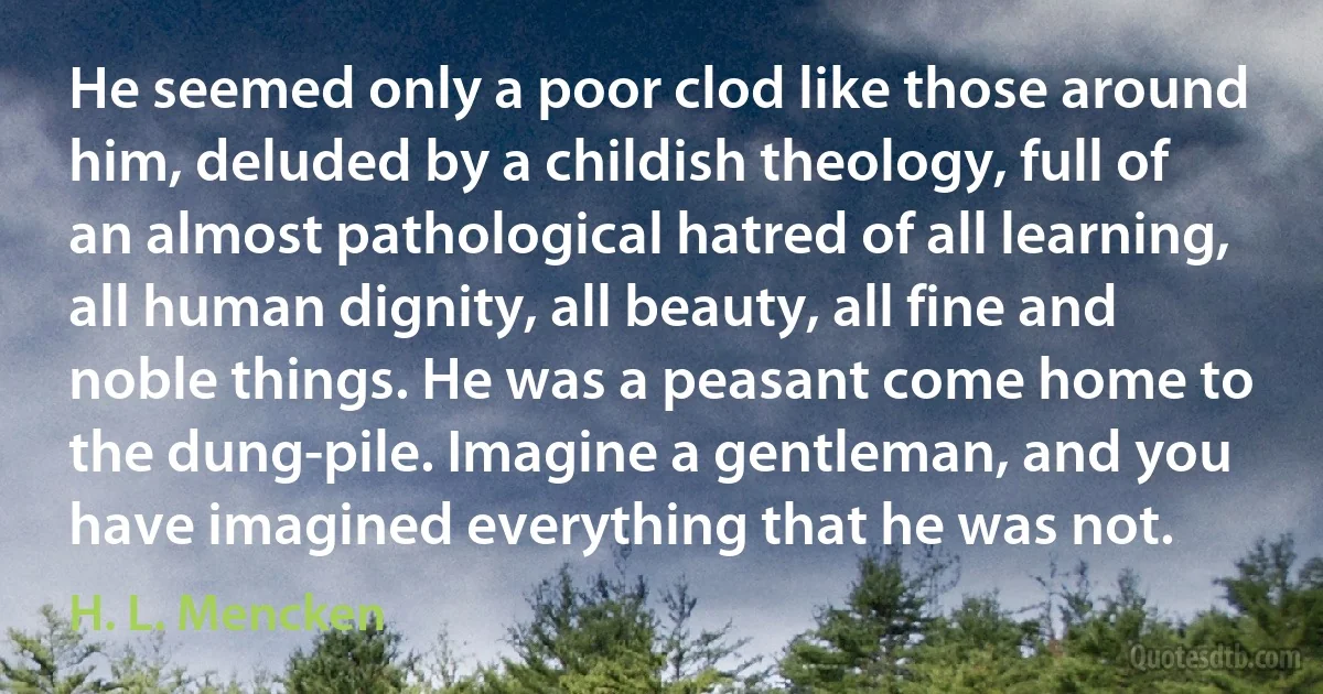 He seemed only a poor clod like those around him, deluded by a childish theology, full of an almost pathological hatred of all learning, all human dignity, all beauty, all fine and noble things. He was a peasant come home to the dung-pile. Imagine a gentleman, and you have imagined everything that he was not. (H. L. Mencken)