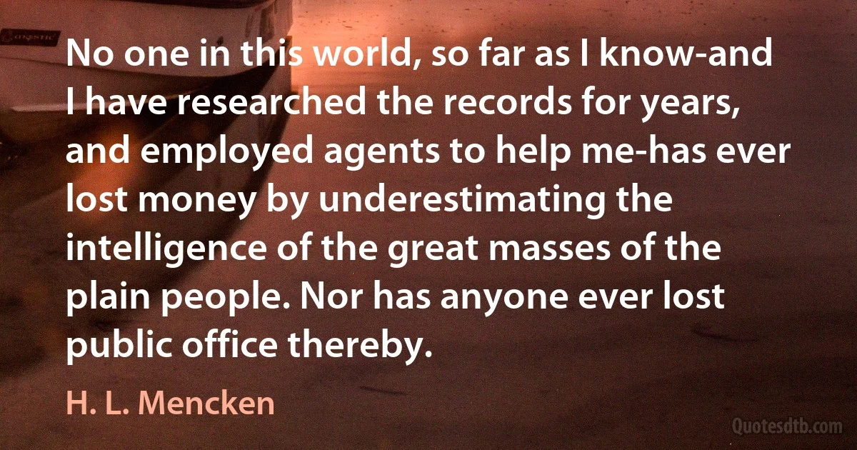 No one in this world, so far as I know-and I have researched the records for years, and employed agents to help me-has ever lost money by underestimating the intelligence of the great masses of the plain people. Nor has anyone ever lost public office thereby. (H. L. Mencken)