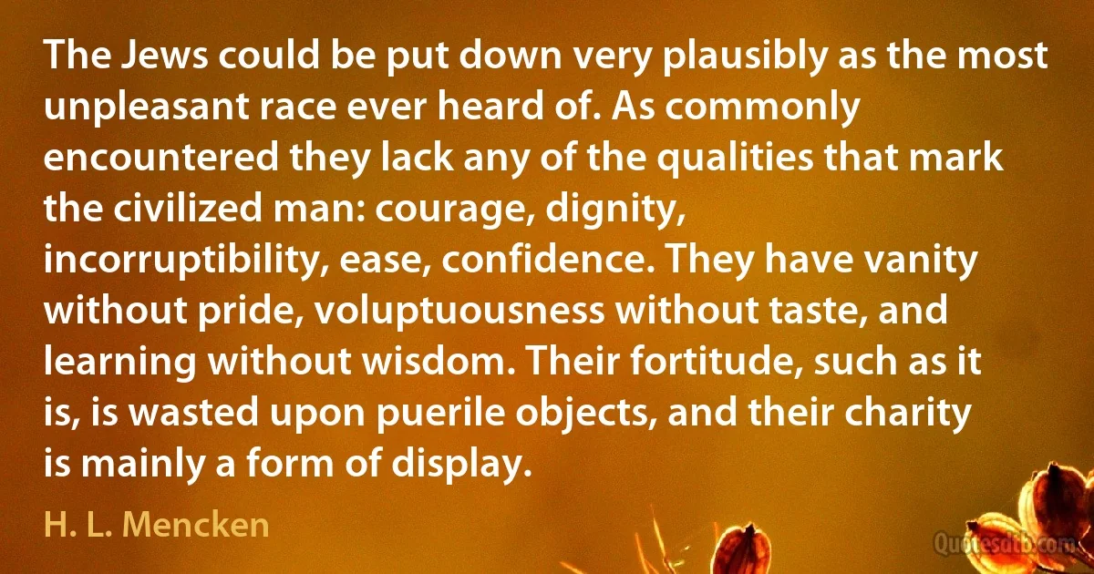 The Jews could be put down very plausibly as the most unpleasant race ever heard of. As commonly encountered they lack any of the qualities that mark the civilized man: courage, dignity, incorruptibility, ease, confidence. They have vanity without pride, voluptuousness without taste, and learning without wisdom. Their fortitude, such as it is, is wasted upon puerile objects, and their charity is mainly a form of display. (H. L. Mencken)