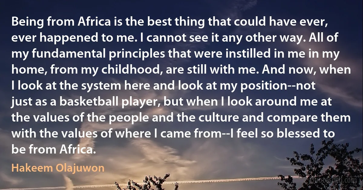 Being from Africa is the best thing that could have ever, ever happened to me. I cannot see it any other way. All of my fundamental principles that were instilled in me in my home, from my childhood, are still with me. And now, when I look at the system here and look at my position--not just as a basketball player, but when I look around me at the values of the people and the culture and compare them with the values of where I came from--I feel so blessed to be from Africa. (Hakeem Olajuwon)