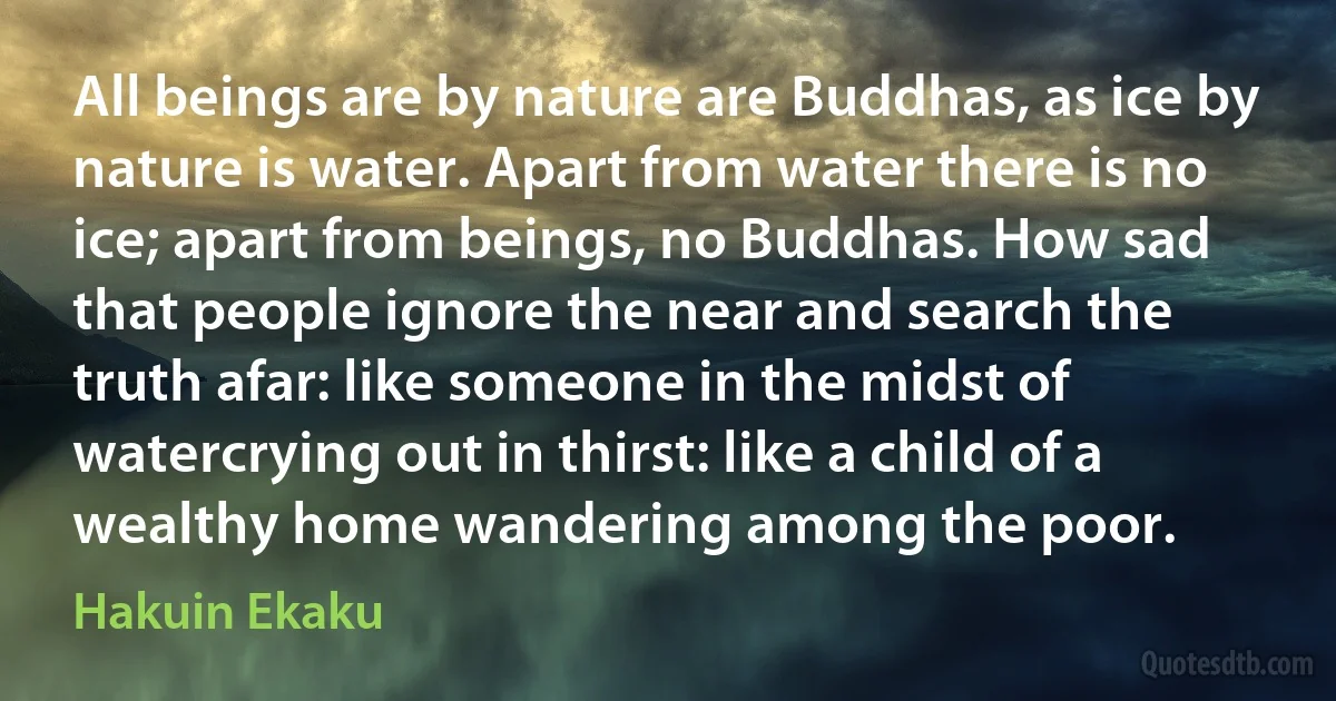 All beings are by nature are Buddhas, as ice by nature is water. Apart from water there is no ice; apart from beings, no Buddhas. How sad that people ignore the near and search the truth afar: like someone in the midst of watercrying out in thirst: like a child of a wealthy home wandering among the poor. (Hakuin Ekaku)