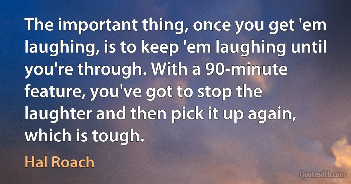 The important thing, once you get 'em laughing, is to keep 'em laughing until you're through. With a 90-minute feature, you've got to stop the laughter and then pick it up again, which is tough. (Hal Roach)