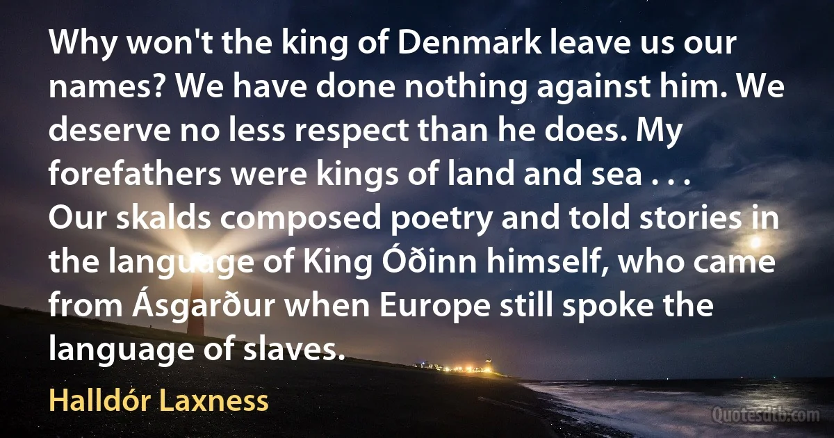 Why won't the king of Denmark leave us our names? We have done nothing against him. We deserve no less respect than he does. My forefathers were kings of land and sea . . . Our skalds composed poetry and told stories in the language of King Óðinn himself, who came from Ásgarður when Europe still spoke the language of slaves. (Halldór Laxness)