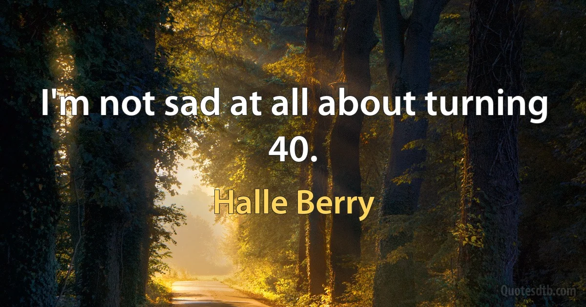 I'm not sad at all about turning 40. (Halle Berry)