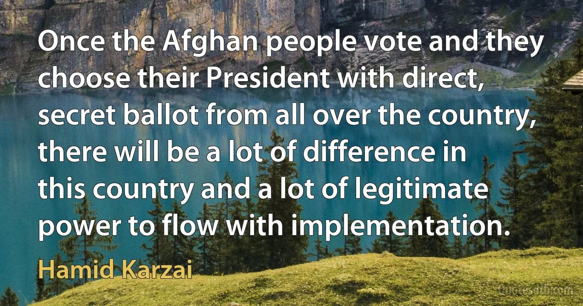 Once the Afghan people vote and they choose their President with direct, secret ballot from all over the country, there will be a lot of difference in this country and a lot of legitimate power to flow with implementation. (Hamid Karzai)